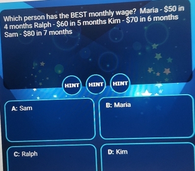 Which person has the BEST monthly wage? Maria - $50 in
4 months Ralph - $60 in 5 months Kim - $70 in 6 months
Sam - $80 in 7 months
HINT HINT HIN
A: Sam B: Maria
C: Ralph D: Kim