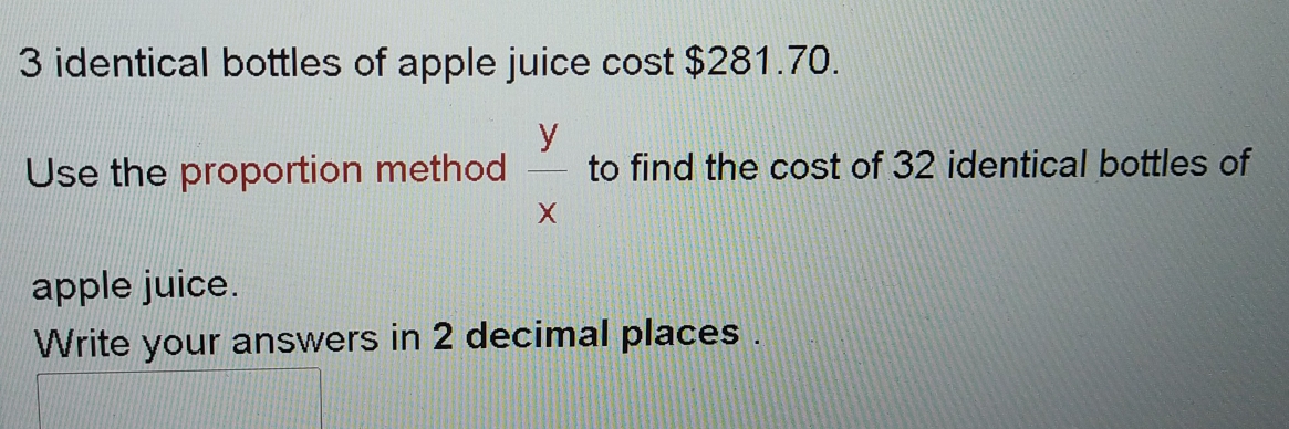 identical bottles of apple juice cost $281.70. 
Use the proportion method  y/x  to find the cost of 32 identical bottles of 
apple juice. 
Write your answers in 2 decimal places .