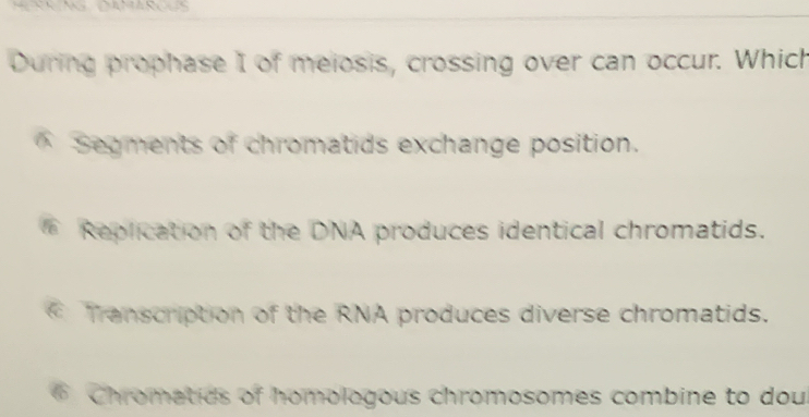 During prophase I of meiosis, crossing over can occur. Which
* Segments of chromatids exchange position.
Replication of the DNA produces identical chromatids.
Transcription of the RNA produces diverse chromatids.
* Chromatids of homologous chromosomes combine to dou