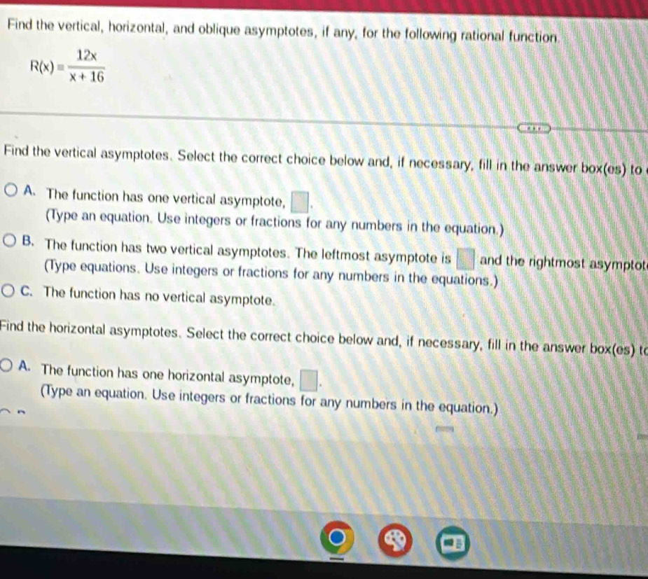 Find the vertical, horizontal, and oblique asymptotes, if any, for the following rational function.
R(x)= 12x/x+16 
Find the vertical asymptotes. Select the correct choice below and, if necessary, fill in the answer box(es) to
A. The function has one vertical asymptote, □ . 
(Type an equation. Use integers or fractions for any numbers in the equation.)
B. The function has two vertical asymptotes. The leftmost asymptote is f□ and the rightmost asymptot
(Type equations. Use integers or fractions for any numbers in the equations.)
C. The function has no vertical asymptote.
Find the horizontal asymptotes. Select the correct choice below and, if necessary, fill in the answer box(es) to
A. The function has one horizontal asymptote, ) 
(Type an equation. Use integers or fractions for any numbers in the equation.)