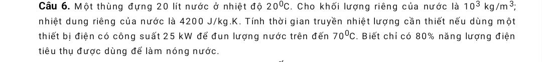 Một thùng đựng 20 lít nước ở nhiệt độ 20°C. Cho khối lượng riêng của nước là 10^3kg/m^3; 
nhiệt dung riêng của nước là 4200 J/kg.K. Tính thời gian truyền nhiệt lượng cần thiết nếu dùng một 
thiết bị điện có công suất 25 kW để đun lượng nước trên đến 70^0C. Biết chỉ có 80% năng lượng điện 
tiêu thụ được dùng để làm nóng nước.