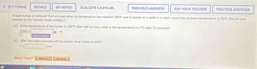 4: [0/1 Points] DETAILS MY NOTES SCALCET9 3.8.015.MI. PREVIOUS ANSWERS ASK YOUR TEACHER PRACTICE ANOTHER 
A reass turkey is removed from an oven when its temperature has reached 185°F and is placed on a table in a room where the ambient temperature is 75°
answers to the nearest whole number.) (Round your 
(a) If the temperature of the turkey is 150°F after half an hour; what is the temperature (in.ºF) after 55 minutes?
f(55)=□ * +
(5) After how many minutes will the turkey have cooled to 90° 52
t=□ min
Need Help? Hanch N Ma sse i