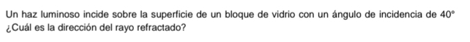 Un haz luminoso incide sobre la superficie de un bloque de vidrio con un ángulo de incidencia de 40°
¿Cuál es la dirección del rayo refractado?