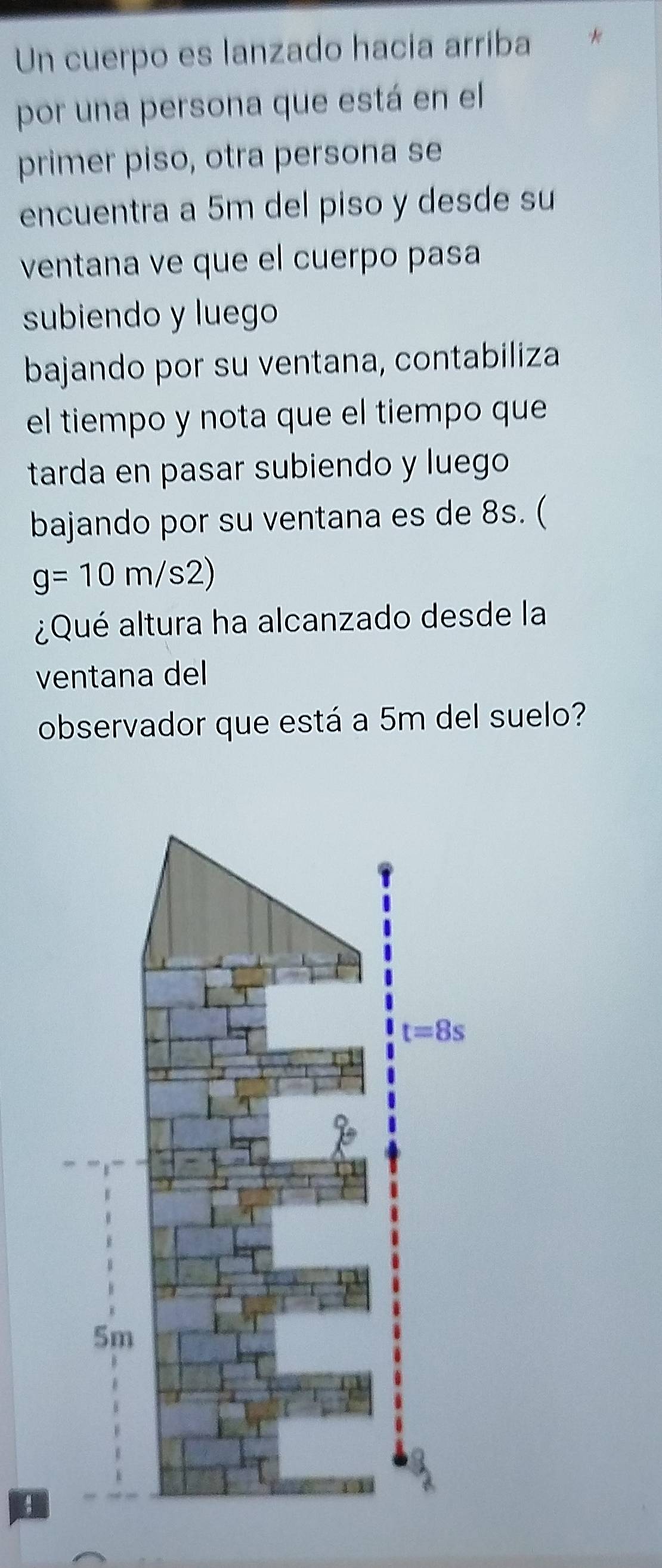 Un cuerpo es lanzado hacia arriba   
por una persona que está en el
primer piso, otra persona se
encuentra a 5m del piso y desde su
ventana ve que el cuerpo pasa
subiendo y luego
bajando por su ventana, contabiliza
el tiempo y nota que el tiempo que
tarda en pasar subiendo y luego
bajando por su ventana es de 8s. (
g=10m/s2)
¿Qué altura ha alcanzado desde la
ventana del
observador que está a 5m del suelo?