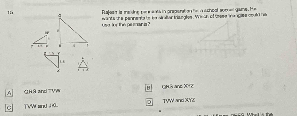 Rajesh is making pennants in preparation for a school soccer game. He
wants the pennants to be similar triangles. Which of these triangles could he
use for the pennants?


B
A QRS and TVW QRS and XYZ
C TVW and JKL D TVW and XYZ
ure D EEG What is th