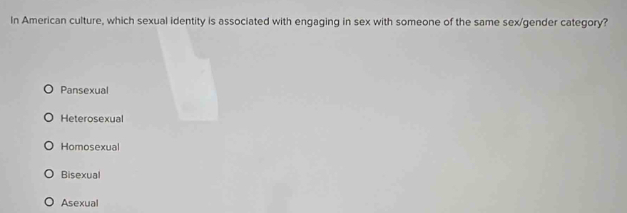 In American culture, which sexual identity is associated with engaging in sex with someone of the same sex/gender category?
Pansexual
Heterosexual
Homosexual
Bisexual
Asexual