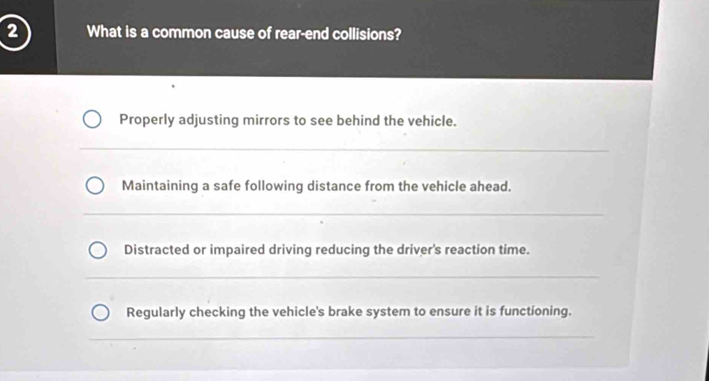 What is a common cause of rear-end collisions?
Properly adjusting mirrors to see behind the vehicle.
Maintaining a safe following distance from the vehicle ahead.
Distracted or impaired driving reducing the driver's reaction time.
Regularly checking the vehicle's brake system to ensure it is functioning.