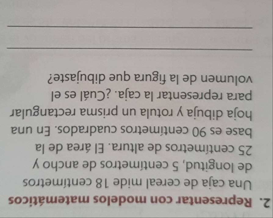 Representar con modelos matemáticos 
Una caja de cereal mide 18 centímetros
de longitud, 5 centímetros de ancho y
25 centímetros de altura. El área de la 
base es 90 centímetros cuadrados. En una 
hoja dibuja y rotula un prisma rectangular 
para representar la caja. ¿Cuál es el 
volumen de la figura que dibujaste? 
_ 
_