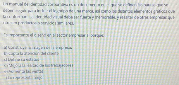 Un manual de identidad corporativa es un documento en el que se definen las pautas que se
deben seguir para incluir el logotipo de una marca, así como los distintos elementos gráficos que
la conforman. La identidad visual debe ser fuerte y memorable, y resaltar de otras empresas que
ofrecen productos o servicios similares.
Es importante el diseño en el sector empresarial porque:
a) Construye la imagen de la empresa.
b) Capta la atención del cliente
c) Define su estatus
d) Mejora la lealtad de los trabajadores
e) Aumenta las ventas
f) Lo representa mejor