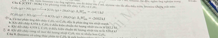 ML foluene, lác đều, ngâm ông nghiệm trong
Câu 8. (CTST· SGK|Ch mi nước bromine vào ông nghiệm, sau đó thêm vào 1 mL styrene vào lắc đều thấy nước bromine không mắt màu
Tho phương trình đốt cháy C_2H_4vaC_2H_2
C_2H_4(g)+3O_2(g)xrightarrow ()2CO_2(g)+2H_2O (g)
2C_2H_2(g)+5O_2(g)to 4CO_2(g)+2H_2O(g △ _rH_(298)°=-1411kJ
△ _rH_(298)°=-2602kJ
a. Cả hai phân ứng đốt chảy C_2H_4 và C_2H_2 đều là phản ứng tóa nhiệt mạnh.
b. Khi đốt chây 4,958 L C_2H_4 à ở điều kiện chuẩn thì lượng nhiệt tóa ra là 282, 2 kJ.
c. Khi đốt chảy 4 958 C_2H_2 ở điều kiện chuẩn thì lượng nhiệt tòa ra là 520, 4 kJ
đ. Khi đổt cháy cùng số mol thì lượng nhiệt C₂H₂ tòa ra nhiều hơn C_2H_4. 
Câu 9. Benzene có công thức phân từ C₆Hạ là một hydmcarbar