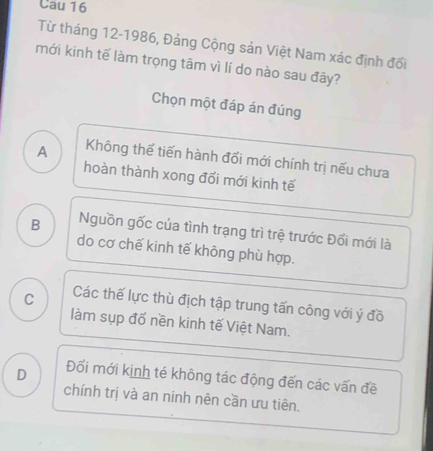 Cau 16
Từ tháng 12-1986, Đảng Cộng sản Việt Nam xác định đối
mới kinh tế làm trọng tâm vì lí do nào sau đây?
Chọn một đáp án đúng
A
Không thể tiến hành đổi mới chính trị nếu chưa
hoàn thành xong đổi mới kinh tế
B
Nguồn gốc của tình trạng trì trệ trước Đổi mới là
do cơ chế kinh tế không phù hợp.
C
Các thế lực thù địch tập trung tấn công với ý đồ
làm sụp đổ nền kinh tế Việt Nam.
D
Đổi mới kinh té không tác động đến các vấn đề
chính trị và an ninh nên cần ưu tiên.