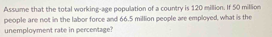 Assume that the total working-age population of a country is 120 million. If 50 million
people are not in the labor force and 66.5 million people are employed, what is the 
unemployment rate in percentage?