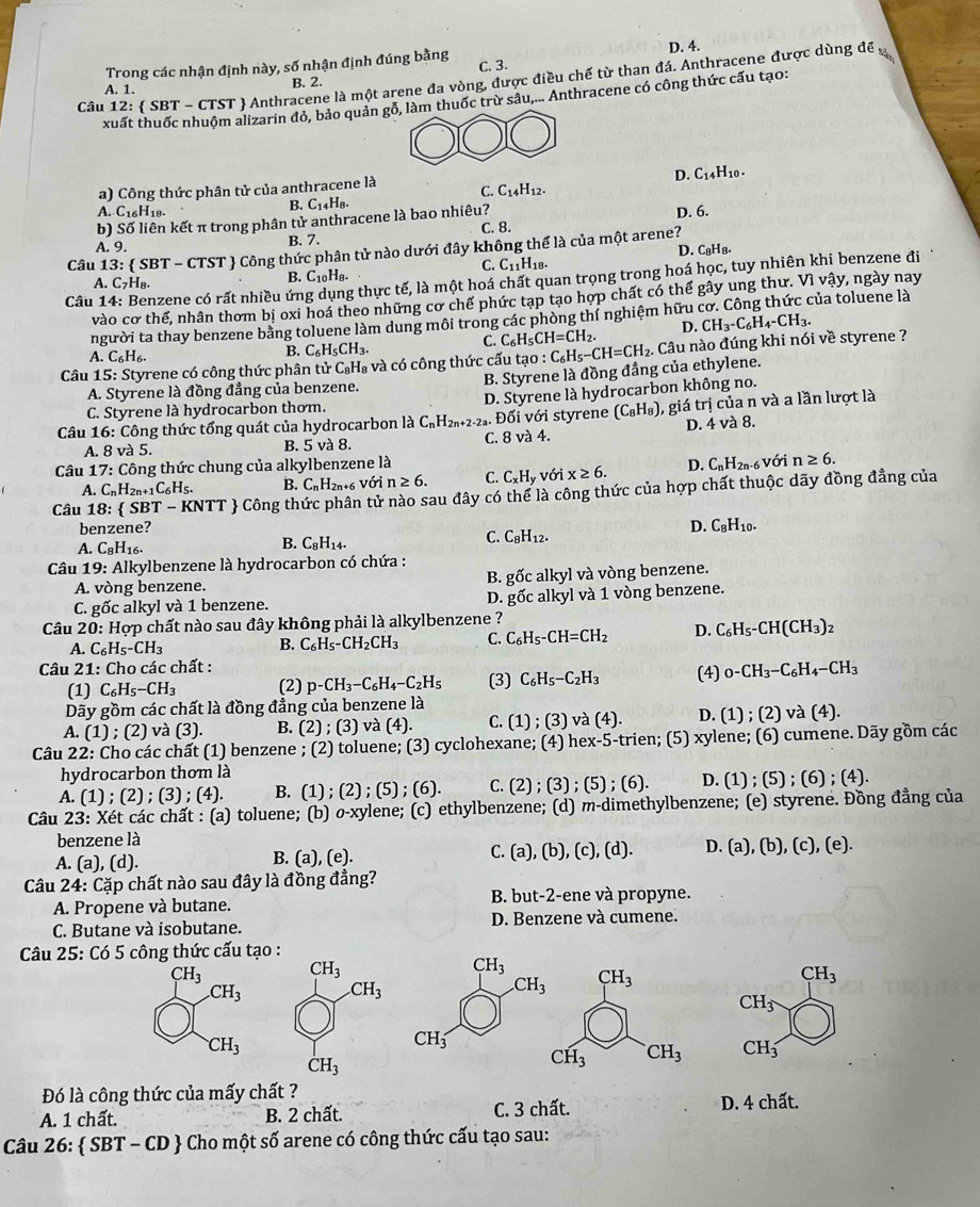 D. 4.
Trong các nhận định này, số nhận định đúng bằng C. 3.
Câu 12:  SBT - CTST  Anthracene là một arene đa vòng, được điều chế từ than đá. Anthracene được dùng đề
A. 1.
B. 2.
xuất thuốc nhuộm alizarin đỏ, bảo quản m thuốc trừ sâu,... Anthracene có công thức cấu tạo:
a) Công thức phân tử của anthracene là C. C_14H_12. D. C14H10 .
A. C16H18.
C_14H_8.
b) Số liên kết π trong phân tử anthracene là bao nhiêu? D. 6.
A. 9. B. 7. C. 8.
Câu 1 13: SBT-CTST *  Công thức phân tử nào dưới đây không thể là của một arene?
C. C11H18. D. C₈H₈.
A. C_7H_8.
B. C_10H_8.
Câu 14: Benzene có rất nhiều ứn g thực tế, là một hoá chất quan trọng trong hoá học, tuy nhiên khi benzene đi
vào cothi E, nhân thơm bị oxi hoá theo những cơ chế phức tạp tạo hợp chất có thể gây ung thư. Vì vậy, ngày nay
người ta thay benzene bằng toluene làm dung môi trong các phòng thí nghiệm hữu của toluene là
C. C_6H_5CH=CH_2. D.
A. C_6H_6.
B. C_6H_5CH_3.
Câu 15: Styrene có công thức phân tử C₈H₈ và có công thức cấu tạo : C_6H_5-CH=CH_2. Câu nào đúng khi nói về styrene ? CH_3-C_6H_4-CH_3.
A. Styrene là đồng đẳng của benzene. B. Styrene là đồng đẳng của ethylene.
C. Styrene là hydrocarbon thơm. D. Styrene là hydrocarbon không no.
Câu 16: Công thức tổng quát của hydrocarbon là C_nH_2n+2-2. Đối với styrene (C_8H_8) 1, giá trị của n và a lần lượt là
A. 8 v 5. B. 5va8 C. 8 và 4. D. 4 và 8.
Câu 1 7: : Công thức chung của alkylbenzene là D. C_nH_2n. -6 Với n≥ 6.
A. C_nH_2n+1C_6H_5. B. C_nH_2n+ với n≥ 6. C. C_xH_y với x≥ 6.
Câu 1 8:  SBT-KNTT  Công thức phân tử nào sau đây có thể là công thức của hợp chất thuộc dãy đồng đẳng của
benzene? D. C_8H_10.
B. C_8H_14.
C. C_8H_12.
A. C_8H_16.
Câu 19: Alkylbenzene là hydrocarbon có chứa :
A. vòng benzene. B. gốc alkyl và vòng benzene.
C. gốc alkyl và 1 benzene. D. gốc alkyl và 1 vòng benzene.
Câu 20: Hợp chất nào sau đây không phải là alkylbenzene ?
A. C_6H_5-CH_3 B. C_6H_5-CH_2CH_3 C. C_6H_5-CH=CH_2 D. C_6H_5-CH(CH_3)_2
Câu 21: Cho các chất :
(1) C_6H_5-CH_3 (2) p-CH_3-C_6H_4-C_2H_5 (3) C_6H_5-C_2H_3 (4) 0-CH_3-C_6H_4-CH_3
Dãy gồm các chất là đồng đẳng của benzene là
A. (1); (2) và (3). B. (2);(3) và (4). C. (1);(3) và (4). D. (1);(2)va(4).
Câu 22: Cho các chất (1) benzene ; (2) toluene; (3) cyclohexane; (4) hex-5-trien; (5) xylene; (6) cumene. Dãy gồm các
hydrocarbon thơm là
A. (1);(2);(3). (4). B. (1);(2);(5);(6). C. (2); (3);(5);(6). D. (1);(5);(6);(4).
Câu 23: Xét các chất : (a) toluene; (b) O o-xylene; (c) ethylbenzene; (d) m-dimethylbenzene; (e) styrene. Đồng đẳng của
benzene là
B. (a),(e).
C. (a),(b),(c),(d). D. (a),(b),(c),(e).
A. (a).(d ).
Câu 24: Cặp chất nào sau đây là đồng đẳng?
A. Propene và butane. B. but-2-ene và propyne.
C. Butane và isobutane. D. Benzene và cumene.
Câu 25: Có 5 công thức cấu tạo :
CH_3 CH_3
CH_3 .CH_3
CH_3
CH_3
CH_3
CH_3
CH_3
Đó là công thức của mấy chất ? D. 4 chất.
A. 1 chất. B. 2 chất. C. 3 chất.
Câu 26:  SBT-CD & Cho một số arene có công thức cấu tạo sau: