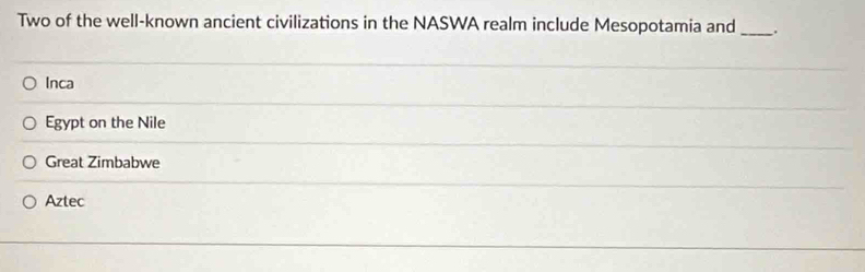 Two of the well-known ancient civilizations in the NASWA realm include Mesopotamia and _.
Inca
Egypt on the Nile
Great Zimbabwe
Aztec
