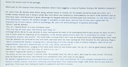 Select the correct text in the passage.
Which part of this exccrpt from Chartes Dickenn's Oliver Twist saggests a trace of humase feeling in Mr. Bunile's character?
for some time, Mr. Bumble drew Otiver slong, without notice or remark; for the beadle carried his head very erect, as a
beadie always should; and, it being a windy day, lttle Oliver was completely enstrouded by the skirts of Mr. Bumble's caat as
they blew open, and disciosed to great advantage his flapped waistcoat and drab plash knce-breeches. As they drew near to
their destination, however, Mr. Sumble thought it expediest to look down, and see that the boy was in gaed arder for
inspection by his now master: which he accordingly did, with a ft and becoming air of gradious patronage
'Glver!'' said Mr. Sumblø
"Yes, sir," replied Oliver, in a low, tremutous vaice.
"Pull that cap off your eyes, and hold up your head, sir."
Although Oliver did as he was desied, at once; and passed the back of his unaccapied hond briskly acress his eyes, he lefl w
tear in them when he looked up at his conductor. As Mr. Sumble gazed stemly upon him, it ralled down his cheek. It was
focowed by another, and another. The child made a strong effort, but it was an unsuccessifal one. Withd awing his other hana
from Mr. Bumble's he cavered his face with b6th; and wept ontil the tears sprung out from between his chin and bony fingers.
"Welli" exclaimed Mr. Bumble, stopping short, and darling at his little charge a look of intense masignity. "Wele Of all the
ungratefulest, and worst-disposed toys as ever I see, Oliver, you are the--"
"Nu, no, sir," sobbed Oliver, clinging to the hand which held the well-knowm cane; "no, no, sir; I will be good indeed; indeed,
indeed I will, sirll am a very little boy, sir; and it is so-so--"
"So what?" inquired Mr. Sumble in amarement
"So lonely, air! So very lanely!" cried the child. "Everybody hates me. Ohe sir, dan't, don't pray be cross to me!" The child
beat his hand upon his heart; and looked in his companion's face, with tears of real agony.
Mr. Bumble regarded Olivers piteous and helpless look, with some astenishment, for a few seconds; hemmed three or four
times in a hasky manner; and after muttering something about 'that troablesame cough,' sade Oliver dry his eyes and be a
gooa boy. Then once more taking his hand, he walked on with him in silence.