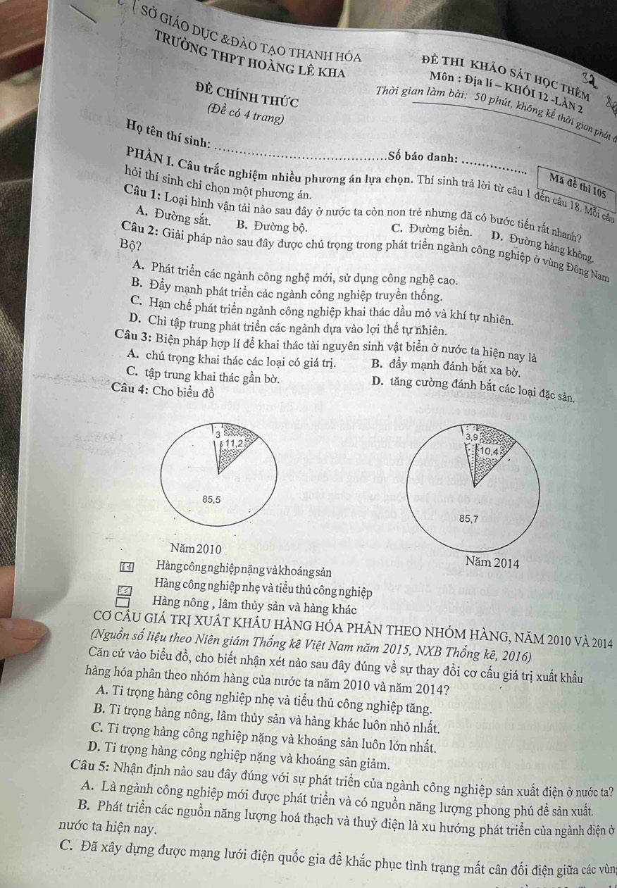 (sở giáo dục &đảo tạo thanh hóa Đẻ thi khảo sát học thêm
TRườNG THPT hoànG LÊ kha Thời gian làm bài: 50 phút, không kế thời gian phát
Môn : Địa lí ~ KHÓI 12 -LÂN 2
Đẻ CHíNH THức
(Đề có 4 trang)
_
Họ tên thí sinh:
Số báo danh:
hỏi thí sinh chỉ chọn một phương án.
PHÀN I. Câu trắc nghiệm nhiều phương án lựa chọn. Thí sinh trả lời từ câu 1 đến câu 18. Mỗi câu
Mã đề thi 105
Câu 1: Loại hình vận tải nào sau đây ở nước ta còn non trẻ nhưng đã có bước tiến rất nhanh?
A. Đường sắt. B. Đường bộ.
C. Đường biển.
Bộ?
D. Đường hàng không
Câu 2: Giải pháp nào sau đây được chú trọng trong phát triển ngành công nghiệp ở vùng Đông Nam
A. Phát triển các ngành công nghệ mới, sử dụng công nghệ cao.
B. Đẩy mạnh phát triển các ngành công nghiệp truyền thống.
C. Hạn chế phát triển ngành công nghiệp khai thác dầu mỏ và khí tự nhiên.
D. Chỉ tập trung phát triển các ngành dựa vào lợi thế tự nhiên.
Câu 3: Biện pháp hợp lí đề khai thác tài nguyên sinh vật biển ở nước ta hiện nay là
A. chú trọng khai thác các loại có giá trị. B. đầy mạnh đánh bắt xa bờ.
C. tập trung khai thác gần bờ.
D. tăng cường đánh bắt các loại đặc sản.
Câu 4: Cho biểu đồ
Năm 2010 
Hàng công nghiệp nặng và khoáng sản
Hàng công nghiệp nhẹ và tiểu thủ công nghiệp
Hàng nông , lâm thủy sản và hàng khác
Cơ CÂU GIÁ TRị XUÁT kHÂU HÀNG HÓA pHÂN THEO NhÓM HÀNG, năm 2010 và 2014
(Nguồn số liệu theo Niên giám Thống kê Việt Nam năm 2015, NXB Thống kê, 2016)
Căn cứ vào biểu đồ, cho biết nhận xét nào sau đây đúng về sự thay đồi cơ cấu giá trị xuất khẩu
hàng hóa phân theo nhóm hàng của nước ta năm 2010 và năm 2014?
A. Ti trọng hàng công nghiệp nhẹ và tiểu thủ công nghiệp tăng.
B. Ti trọng hàng nông, lâm thủy sản và hàng khác luôn nhỏ nhất.
C. Ti trọng hàng công nghiệp nặng và khoáng sản luôn lớn nhất.
D. Tỉ trọng hàng công nghiệp nặng và khoáng sản giảm.
Câu 5: Nhận định nào sau đây đúng với sự phát triền của ngành công nghiệp sản xuất điện ở nước ta?
A. Là ngành công nghiệp mới được phát triển và có nguồn năng lượng phong phú đề sản xuất.
B. Phát triển các nguồn năng lượng hoá thạch và thuỷ điện là xu hướng phát triển của ngành điện ở
nước ta hiện nay.
C. Đã xây dựng được mạng lưới điện quốc gia đề khắc phục tình trạng mất cân đối điện giữa các vùng