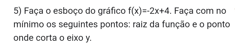 Faça o esboço do gráfico f(x)=-2x+4. Faça com no 
mínimo os seguintes pontos: raiz da função e o ponto 
onde corta o eixo y.