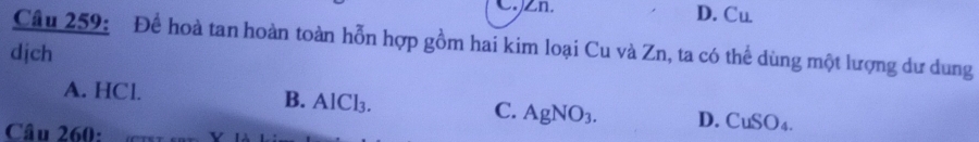 C. Zn. D. Cu
Câu 259: Để hoà tan hoàn toàn hỗn hợp gồm hai kim loại Cu và Zn, ta có thể dùng một lượng dư dung
dịch
A. HCl. B. AlCl_3. C. AgNO_3. D. CuSO
Câu 260: