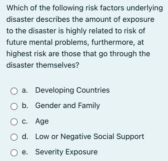 Which of the following risk factors underlying
disaster describes the amount of exposure
to the disaster is highly related to risk of
future mental problems, furthermore, at
highest risk are those that go through the
disaster themselves?
a. Developing Countries
b. Gender and Family
c. Age
d. Low or Negative Social Support
e. Severity Exposure