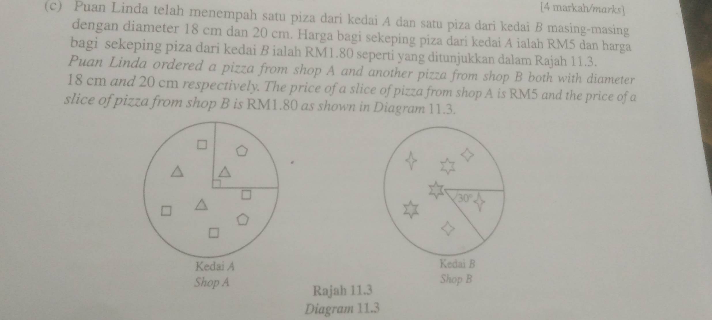 [4 markah/marks]
(c) Puan Linda telah menempah satu piza dari kedai A dan satu piza dari kedai B masing-masing
dengan diameter 18 cm dan 20 cm. Harga bagi sekeping piza dari kedai A ialah RM5 dan harga
bagi sekeping piza dari kedai B ialah RM1.80 seperti yang ditunjukkan dalam Rajah 11.3.
Puan Linda ordered a pizza from shop A and another pizza from shop B both with diameter
18 cm and 20 cm respectively. The price of a slice of pizza from shop A is RM5 and the price of a
slice of pizza from shop B is RM1.80 as shown in Diagram 11.3.
 
Shop A Shop B
Rajah 11.3
Diagram 11.3