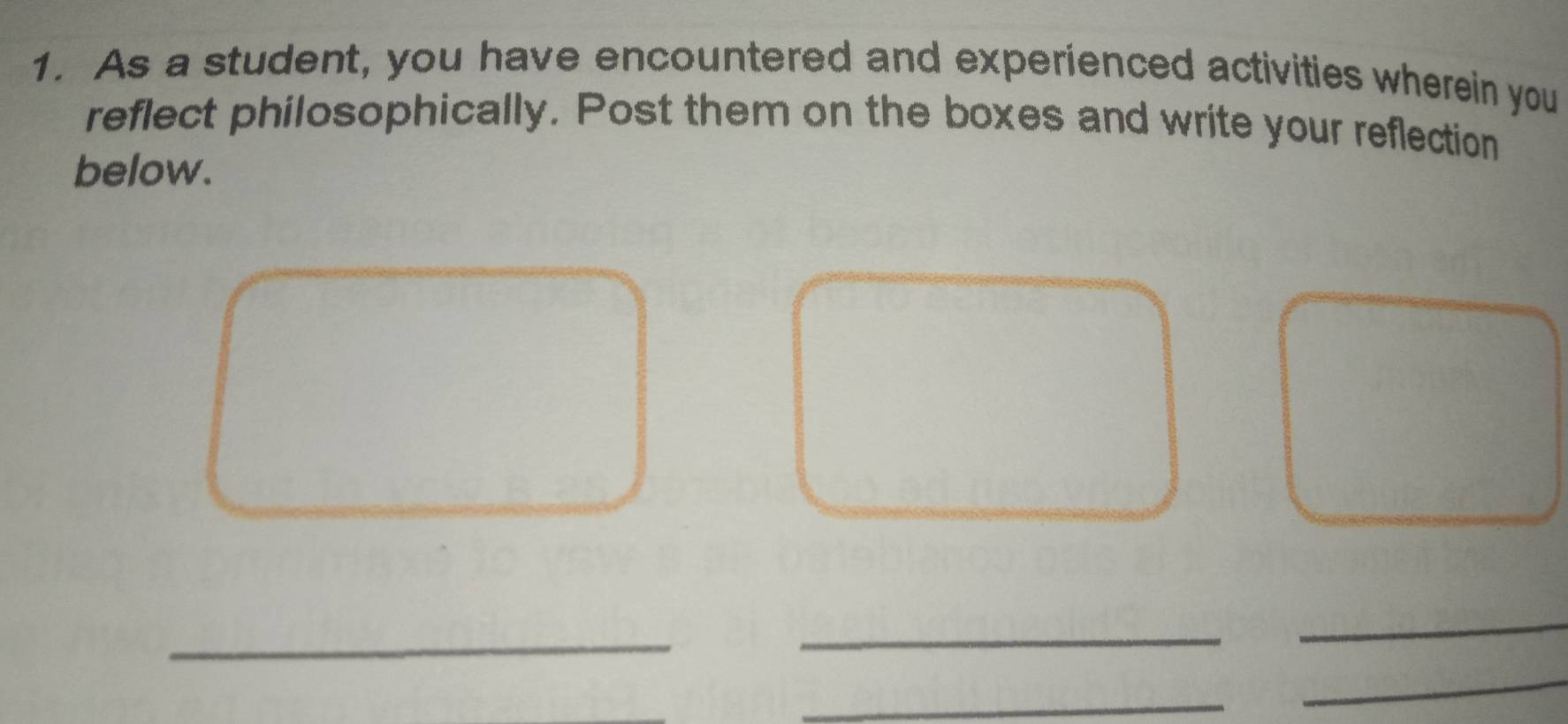 As a student, you have encountered and experienced activities wherein you 
reflect philosophically. Post them on the boxes and write your reflection 
below. 
_ 
_ 
_ 
_ 
_