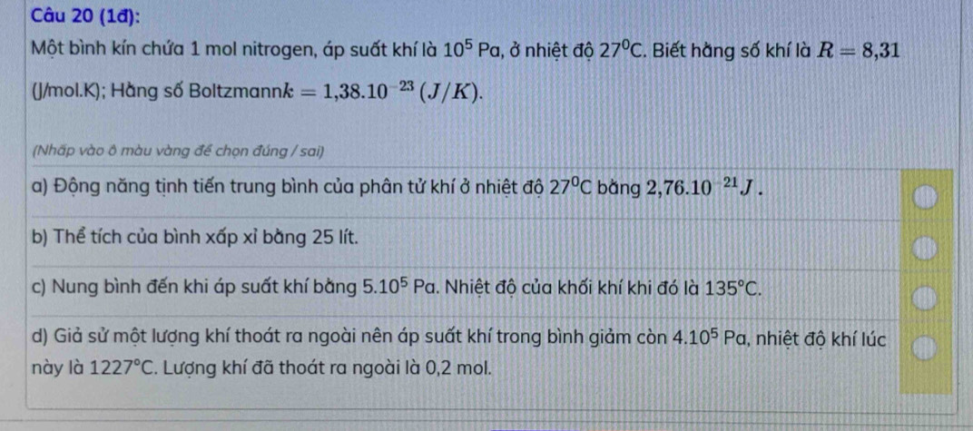 (1đ): 
Một bình kín chứa 1 mol nitrogen, áp suất khí là 10^5Pa 1, ở nhiệt độ 27°C. Biết hằng số khí là R=8,31
(J/mol.K); Hằng số Boltzmannk =1,38.10^(-23)(J/K). 
(Nhấp vào ô màu vàng để chọn đúng / sai) 
a) Động năng tịnh tiến trung bình của phân tử khí ở nhiệt độ 27°C bàng 2,76.10^(-21)J. 
b) Thể tích của bình xấp xỉ bằng 25 lít. 
c) Nung bình đến khi áp suất khí bằng 5.10^5Pa. Nhiệt độ của khối khí khi đó là 135°C. 
d) Giả sử một lượng khí thoát ra ngoài nên áp suất khí trong bình giảm cin4.10^5Pa , nhiệt độ khí lúc 
này là 1227°C *. Lượng khí đã thoát ra ngoài là 0,2 mol.