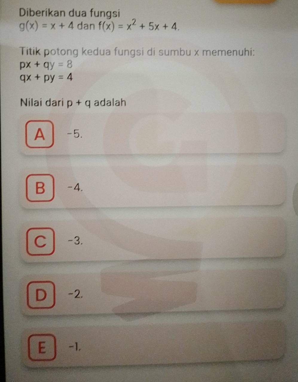 Diberikan dua fungsi
g(x)=x+4 dan f(x)=x^2+5x+4. 
Titik potong kedua fungsi di sumbu x memenuhi:
px+qy=8
qx+py=4
Nilai dari p+q adalah
A -5.
B -4.
C -3.
D -2.
E -1.