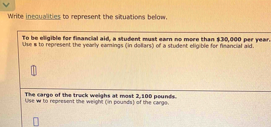 Write inequalities to represent the situations below. 
To be eligible for financial aid, a student must earn no more than $30,000 per year. 
Use s to represent the yearly earnings (in dollars) of a student eligible for financial aid. 
The cargo of the truck weighs at most 2,100 pounds. 
Use w to represent the weight (in pounds) of the cargo.