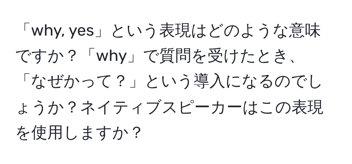 「why, yes」という表現はどのような意味ですか？「why」で質問を受けたとき、「なぜかって？」という導入になるのでしょうか？ネイティブスピーカーはこの表現を使用しますか？