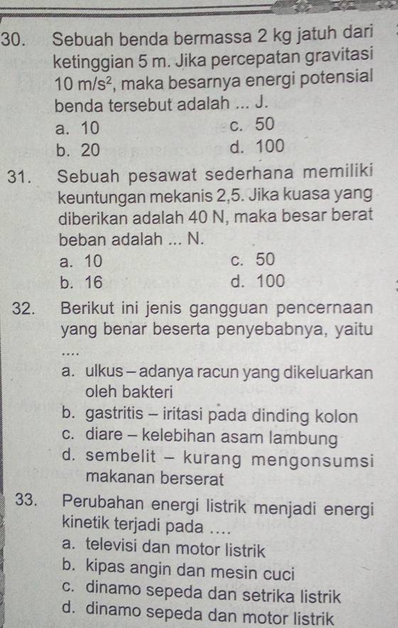 Sebuah benda bermassa 2 kg jatuh dari
ketinggian 5 m. Jika percepatan gravitasi
10m/s^2 , maka besarnya energi potensial
benda tersebut adalah ... J.
a. 10 c. 50
b. 20 d. 100
31. Sebuah pesawat sederhana memiliki
keuntungan mekanis 2,5. Jika kuasa yang
diberikan adalah 40 N, maka besar berat
beban adalah ... N.
a. 10 c. 50
b. 16 d. 100
2. Berikut ini jenis gangguan pencernaan
yang benar beserta penyebabnya, yaitu
_…
a. ulkus - adanya racun yang dikeluarkan
oleh bakteri
b. gastritis - iritasi pada dinding kolon
c. diare - kelebihan asam lambung
d. sembelit - kurang mengonsumsi
makanan berserat
33. Perubahan energi listrik menjadi energi
kinetik terjadi pada ....
a. televisi dan motor listrik
b. kipas angin dan mesin cuci
c. dinamo sepeda dan setrika listrik
d. dinamo sepeda dan motor listrik