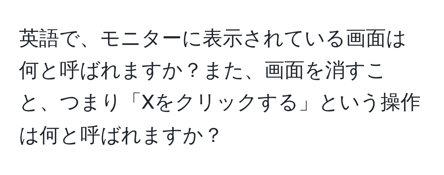 英語で、モニターに表示されている画面は何と呼ばれますか？また、画面を消すこと、つまり「Xをクリックする」という操作は何と呼ばれますか？