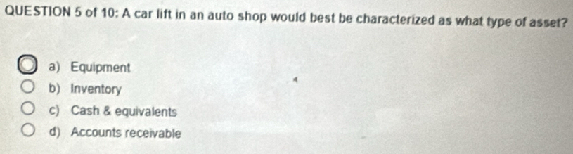 of 10: A car lift in an auto shop would best be characterized as what type of asset?
a) Equipment
b) Inventory
c) Cash & equivalents
d) Accounts receivable