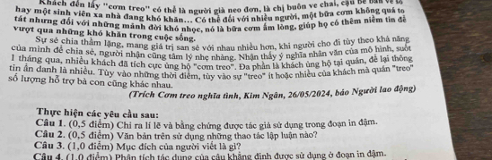 một sinh ên lấy "cơm treo" có thể là người già neo đơn, là chị buôn ve châi êm không quá tc 
hay một sinh viên xa nhà đang khó khăn... Có thể đổi với nhiều người, một bữa cơm không quá t 
tát nhưng đổi với những mãnh đời khó nhoc, nó là bữa cơm ấm lòng, giúp họ có thêm niềm tin đề 
vượt qua những khó khăn trong cuộc sống. 
Sự sẻ chia thầm lặng, mang giả tễ san sê với nhau nhiều hơn, khi người cho đi tùy theo khả năng 
của minh đề chia sẽ, người nhận cũng tâm ly nhó 7 hằng Nhận thảy ý nghĩa nhân văn của mô hìah tòng 
tháng qua, nhiều khách đã tích cực ủng hộ "com lece. Đa phần là khách ủng hộ tại quân, để lại thông 
tin ần danh là nhiều. Tùy vào những thời điểm, tùy vào sự "treo" it hoặc nhiều của khách mà quán "treo" 
số lượng hỗ trợ bà con cũng khác nhau. 
(Trích Cơm treo nghĩa tình, Kim Ngân, 26/05/2024, báo Người lao động) 
Thực hiện các yêu cầu sau: 
Câu 1. (0,5 điểm) Chỉ ra lí lẽ và bằng chứng được tác giả sử dụng trong đoạn in đậm 
Câu 2. (0,5 điểm) Văn bản trên sử dụng những thao tác lập luận nào? 
Câu 3. (1,0 điểm) Mục đích của người viết là gì? 
Câu 4. (1.0 điểm) Phần tích tác dụng của câu khẳng định được sử dụng ở đoạn in dậm.