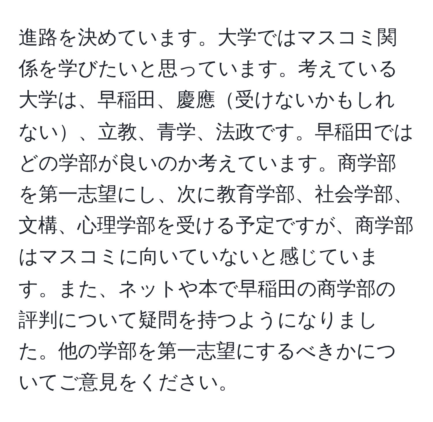 進路を決めています。大学ではマスコミ関係を学びたいと思っています。考えている大学は、早稲田、慶應受けないかもしれない、立教、青学、法政です。早稲田ではどの学部が良いのか考えています。商学部を第一志望にし、次に教育学部、社会学部、文構、心理学部を受ける予定ですが、商学部はマスコミに向いていないと感じています。また、ネットや本で早稲田の商学部の評判について疑問を持つようになりました。他の学部を第一志望にするべきかについてご意見をください。