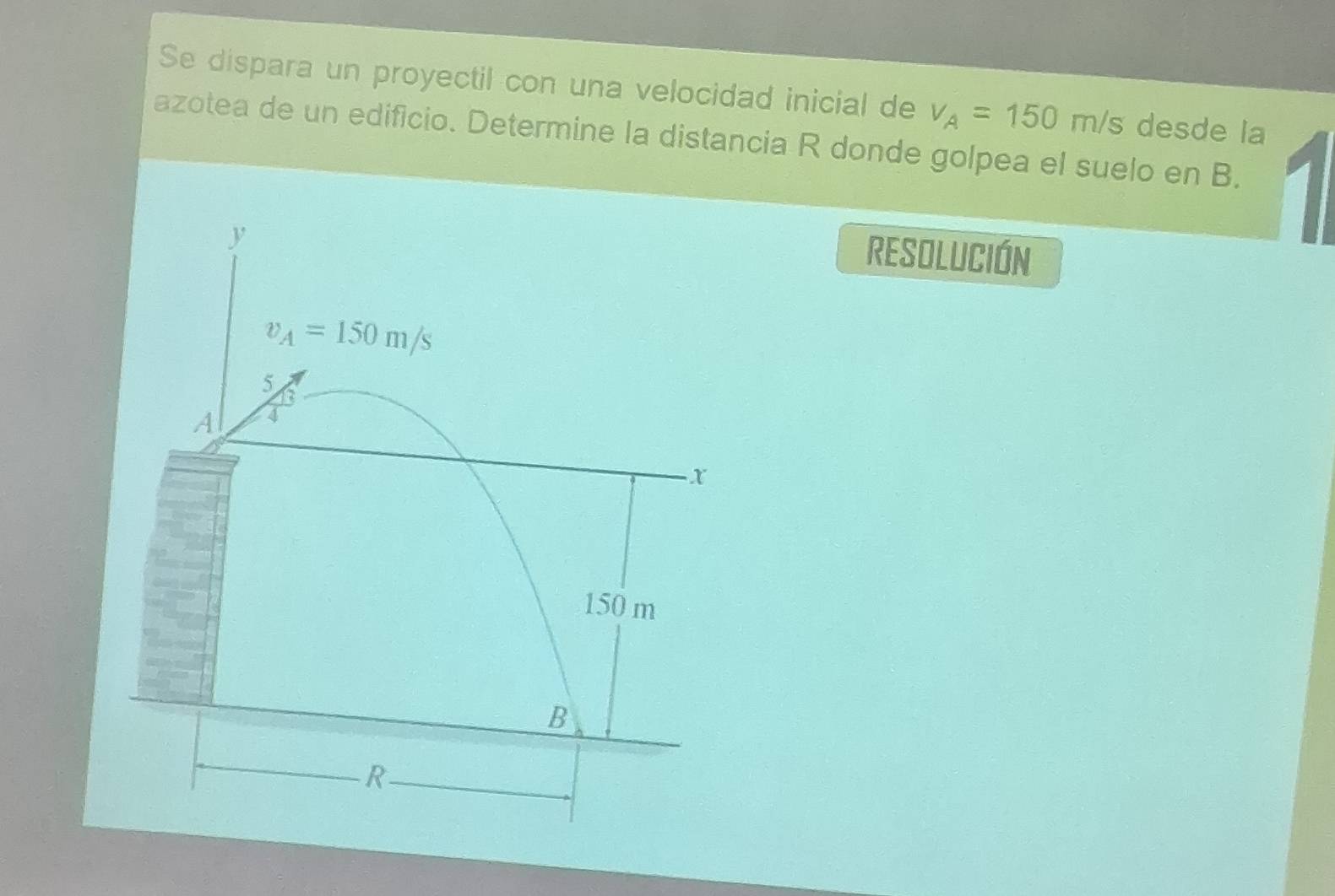 Se dispara un proyectil con una velocidad inicial de v_A=150 m/s desde la 
azotea de un edificio. Determine la distancia R donde golpea el suelo en B.
y
RESOLUCIÓN
v_A=150m/s
5
A 4
x
150 m
B
R