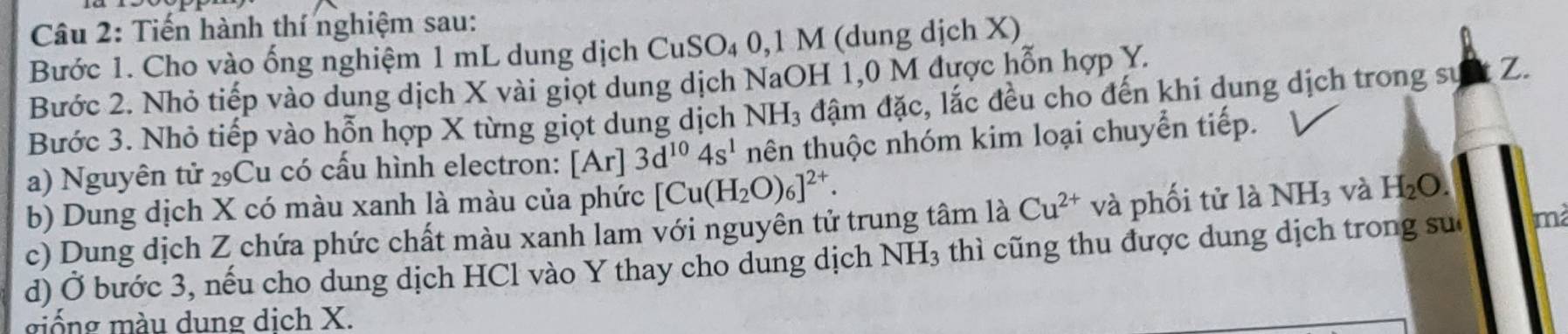 Tiến hành thí nghiệm sau: 
Bước 1. Cho vào ống nghiệm 1 mL dung dịch CuSO₄ 0,1 M (dung dịch X) 
Bước 2. Nhỏ tiếp vào dung dịch X vài giọt dung dịch NaOH 1,0 M được hỗn hợp Y. 
Bước 3. Nhỏ tiếp vào hỗn hợp X từng giọt dung dịch NH_3 đậm đặc, lắc đều cho đến khi dung dịch trong sự Z. 
a) Nguyên tử ₂Cu có cấu hình electron: 1 Ar] 3d^(10)4s^1 nên thuộc nhóm kim loại chuyển tiếp. 
b) Dung dịch X có màu xanh là màu của phức [Cu(H_2O)_6]^2+. 
c) Dung dịch Z chứa phức chất màu xanh lam với nguyên tử trung tâm là Cu^(2+) và phối tử là NH_3 và H_2O. 
d) Ở bước 3, nếu cho dung dịch HCl vào Y thay cho dung dịch NH_3 thì cũng thu được dung dịch trong su mà 
giống màu dung dịch X.