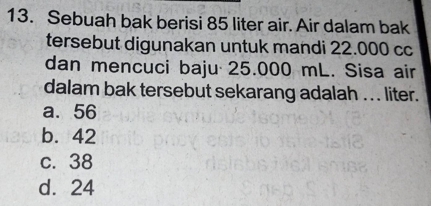 Sebuah bak berisi 85 liter air. Air dalam bak
tersebut digunakan untuk mandi 22.000 cc
dan mencuci baju 25.000 mL. Sisa air
dalam bak tersebut sekarang adalah . .. liter.
a. 56
b. 42
c. 38
d. 24