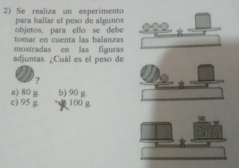 Se realiza un experimento
para hallar el peso de algunos
objetos, para ello se debe
tomar en cuenta las balanzas
mostradas en las figuras
adjuntas. ¿Cuál es el peso de
?
a) 80 g. b) 90 g.
c) 95 g. d) 100 g