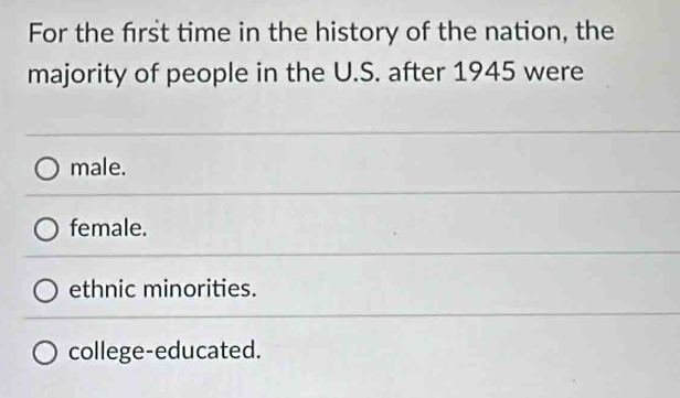 For the frst time in the history of the nation, the
majority of people in the U.S. after 1945 were
male.
female.
ethnic minorities.
college-educated.