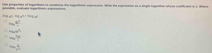 Use properties of logarithms to condense the logarithmic expression. Write the expression as a single logarithm whose coefficient is 1. Where
possible, evaluate logarithmic expressions.
(log _aq-log a^(r)+5log _a)p
log _a qp^5/r 
log _aqp^5r
log _a 5qp/t 
log _afrac qp^(5_x)