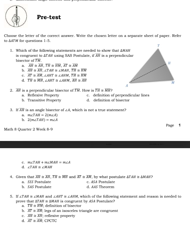 Pre-test
Choose the letter of the correct answer. Write the chosen letter on a separate sheet of paper. Refer
to △ ATM for questions 1-5.
1. Which of the following statements are needed to show that 
is congruent to ΔTAH using SAS Postulate, if overline AH is a perpendicular
bisector of TM.
a. overline AH≌ overline AH,overline TH≌ overline HM,overline AT≌ overline AM
b. overline AH≌ overline AH,∠ TAH≌ ∠ MAH,overline TH≌ overline HM
c. overline AT≌ overline AM,∠ AHT≌ ∠ AHM,overline TH≌ overline HM
d. overline TH≌ overline MH,∠ AHT≌ ∠ AHM,overline AH≌ overline AH
2. overline AH is a perpendicular bisector of overline TM. How is overline TH≌ overline MH ?
a. Reflexive Property c. definition of perpendicular lines
b. Transitive Property d. definition of bisector
3. If overline AH is an angle bisector of ∠ A , which is not a true statement?
a. m∠ TAH=2(m∠ A)
b. 2(m∠ TAH)=m∠ A
Math 8 Quarter 2 Week 8-9 Page 1
NAME_ GRADE 3 SE C _
c. m∠ TAH+m∠ MAH=m∠ A
d. ∠ TAH≌ ∠ MAH
4. Given that overline AH≌ overline AH,overline TH≌ overline MH and overline AT≌ overline AM , by what postulate △ TAH≌ △ MAH ?
a. SSS Postulate c. ASA Postulate
b. SAS Postulate d. AAS Theorem
5. If ∠ TAH≌ ∠ MAH and ∠ AHT≌ ∠ AHM , which of the following statement and reason is needed to
prove that △ TAH≌ △ MAH is congruent by ASA Postulate?
a. overline TH≌ overline HM; definition of bisector
b. overline AT≌ overline AM; legs of an isosceles triangle are congruent
c. overline AH≌ overline AH; reflexive property
d. overline AT≌ overline AM; CPCTC