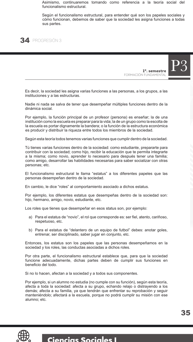 Asimismo, continuaremos tomando como referencia a la teoría social del
funcionalismo estructural.
Según el funcionalismo estructural, para entender qué son los papeles sociales y
cómo funcionan, debemos de saber que la sociedad les asigna funciones a todas
sus partes.
34 PROGRESIÓN 3
1°. semestre P3
FORMACIÓN FUNDAMENTAL
Es decir, la sociedad les asigna varias funciones a las personas, a los grupos, a las
instituciones y a las estructuras.
Nadie ni nada se salva de tener que desempeñar múltiples funciones dentro de la
dinámica social.
Por ejemplo, la función principal de un profesor (persona) es enseñar; la de una
institución como la escuela es preparar para la vida; la de un grupo como la escolta de
la escuela es portar dignamente la bandera; o la función de la estructura económica
es producir y distribuir la riqueza entre todos los miembros de la sociedad.
Según esta teoría todos tenemos varias funciones que cumplir dentro de la sociedad.
Tú tienes varias funciones dentro de la sociedad: como estudiante, prepararte para
contribuir con la sociedad; como hijo, recibir la educación que te permita integrarte
a la misma; como novio, aprender lo necesario para después tener una familia;
como amigo, desarrollar las habilidades necesarias para saber socializar con otras
personas; etc.
El funcionalismo estructural le llama “estatus” a los diferentes papeles que las
personas desempeñan dentro de la sociedad.
En cambio, le dice “roles” al comportamiento asociado a dichos estatus.
Por ejemplo, los diferentes estatus que desempeñas dentro de la sociedad son:
hijo, hermano, amigo, novio, estudiante, etc.
Los roles que tienes que desempeñar en esos status son, por ejemplo:
a) Para el estatus de “novio”, el rol que corresponde es: ser fiel, atento, cariñoso.
respetuoso, etc.
b) Para el estatus de “delantero de un equipo de futbol” debes: anotar goles.
entrenar, ser disciplinado, saber jugar en conjunto, etc.
Entonces, los estatus son los papeles que las personas desempeñamos en la
sociedad y los roles, las conductas asociadas a dichos roles.
Por otra parte, el funcionalismo estructural establece que, para que la sociedad
funcione adecuadamente, dichas partes deben de cumplir sus funciones en
beneficio del todo.
Si no lo hacen, afectan a la sociedad y a todos sus componentes.
Por ejemplo, si un alumno no estudia (no cumple con su función), según esta teoría.
afecta a toda la sociedad: afecta a su grupó, echando relajo o distrayendo a los
demás; afecta a su familia, ya que tendrán que enfrentar su reprobación y seguir
manteniéndolo; afectará a la escuela, porque no podrá cumplir su misión con ese
alumno; etc.
35
e   
o