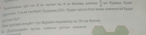 nyysa
Tасалгааны урт нь 8 м, ерген нь 6 м бегеед шалнь  5/6  Bir будaад бγдar
дуусжээ. 1 м.кв талбайг будахад 25О г будаг орсон бол ямар хэмжззтэй будаг
дytcан б3?
Зев зургаан.енцегт тус бурийн периметр нь 30 см болно.
а. Дурсуудийн эргэн тойрны уртын хэмжзэг