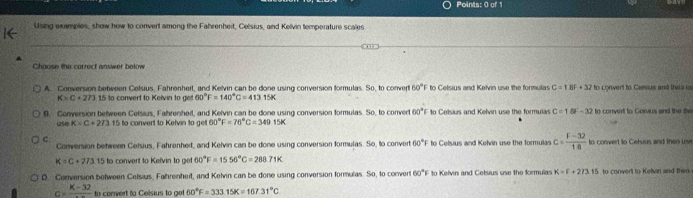 Using examples, show how to convert among the Fahrenheit, Celsius, and Kelvin temperature scales
Choose the correct answer below
A Conversion between Celsius, Fahrenheit, and Kelvin can be done using conversion formulas. So, to conver 60°F to Celsius and Kelvin use the formulas C=1BF+32 to convert to Ceisius and thea us
K=C+273.15 to convert to Kelvin to ge 60°F=140°C=413.15K
B. Conversion between Celsius, Fahrenheit, and Kelvin can be done using conversion formulas. So, to convert 60°F to Celsius and Kelvin use the formulas C=18F-32 to convert to Goisius and the the
use K=C+273.1 5 to convert to Kelvin to get 60°F=76°C=349.15K
C.
Conversion between Celsius, Fahrenheit, and Kelvin can be done using conversion formulas. So, to convert 60°F to Celsius and Kelvin use the formulas c= (F-32)/18  to convert to Celsius and then use
K=C+273.15 to convert to Kelvin to get 60°F=1556°C=288.71K
D. Conversion between Celsius, Fahrenheit, and Kelvin can be done using conversion formulas. So, to convert 60°F to Kelvin and Celsius use the formulas K=F+273.15 to convert to Kelvin and theo
c=frac K-32 to convert to Celsius to ge 60°F=333.15K=167.31°C