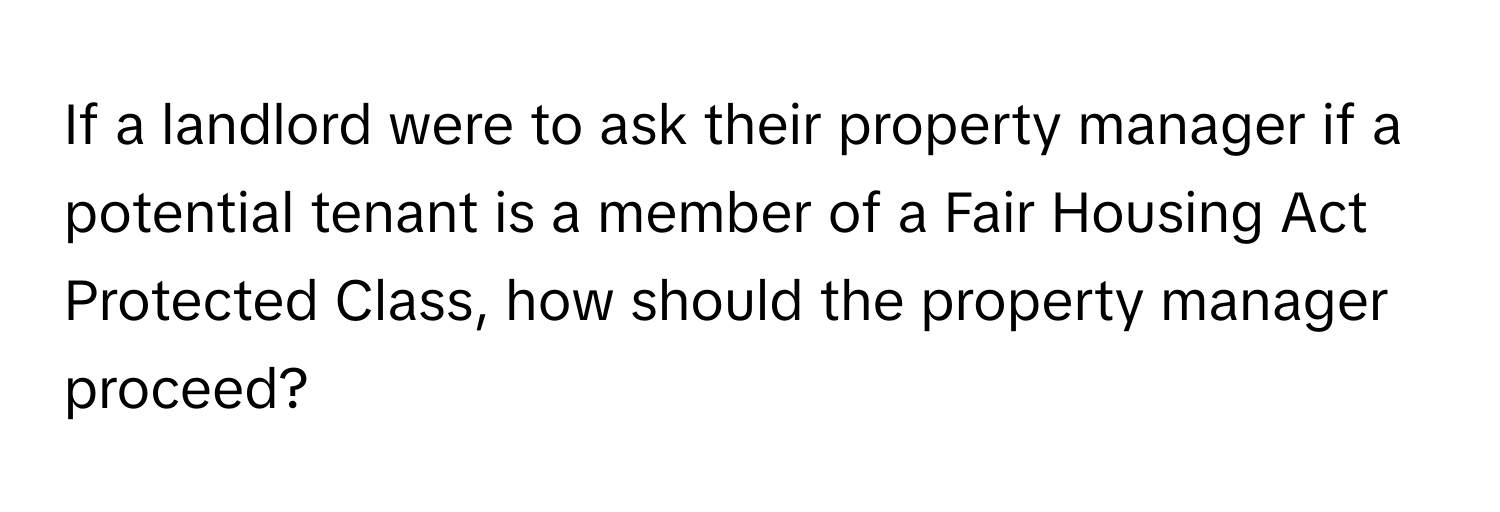 If a landlord were to ask their property manager if a potential tenant is a member of a Fair Housing Act Protected Class, how should the property manager proceed?