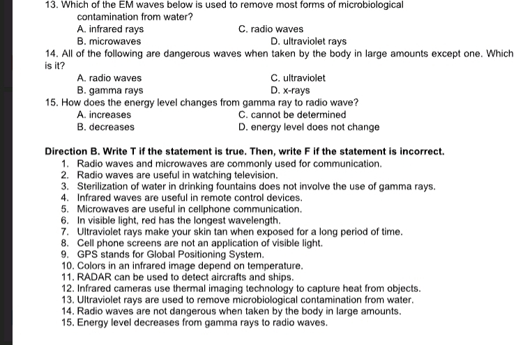 Which of the EM waves below is used to remove most forms of microbiological
contamination from water?
A. infrared rays C. radio waves
B. microwaves D. ultraviolet rays
14. All of the following are dangerous waves when taken by the body in large amounts except one. Which
is it?
A. radio waves C. ultraviolet
B. gamma rays D. x -rays
15. How does the energy level changes from gamma ray to radio wave?
A. increases C. cannot be determined
B. decreases D. energy level does not change
Direction B. Write T if the statement is true. Then, write F if the statement is incorrect.
1. Radio waves and microwaves are commonly used for communication.
2. Radio waves are useful in watching television.
3. Sterilization of water in drinking fountains does not involve the use of gamma rays.
4. Infrared waves are useful in remote control devices.
5. Microwaves are useful in cellphone communication.
6. In visible light, red has the longest wavelength.
7. Ultraviolet rays make your skin tan when exposed for a long period of time.
8. Cell phone screens are not an application of visible light.
9. GPS stands for Global Positioning System.
10. Colors in an infrared image depend on temperature.
11. RADAR can be used to detect aircrafts and ships.
12. Infrared cameras use thermal imaging technology to capture heat from objects.
13. Ultraviolet rays are used to remove microbiological contamination from water.
14. Radio waves are not dangerous when taken by the body in large amounts.
15. Energy level decreases from gamma rays to radio waves.