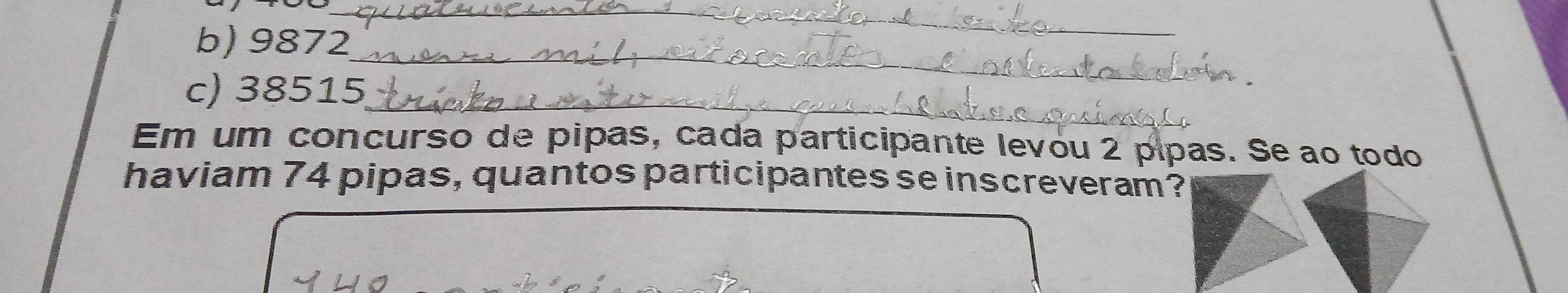 9872
_ 
c) 38515 _ 
Em um concurso de pipas, cada participante levou 2 pipas. Se ao todo 
haviam 74 pipas, quantos participantes se inscreveram?