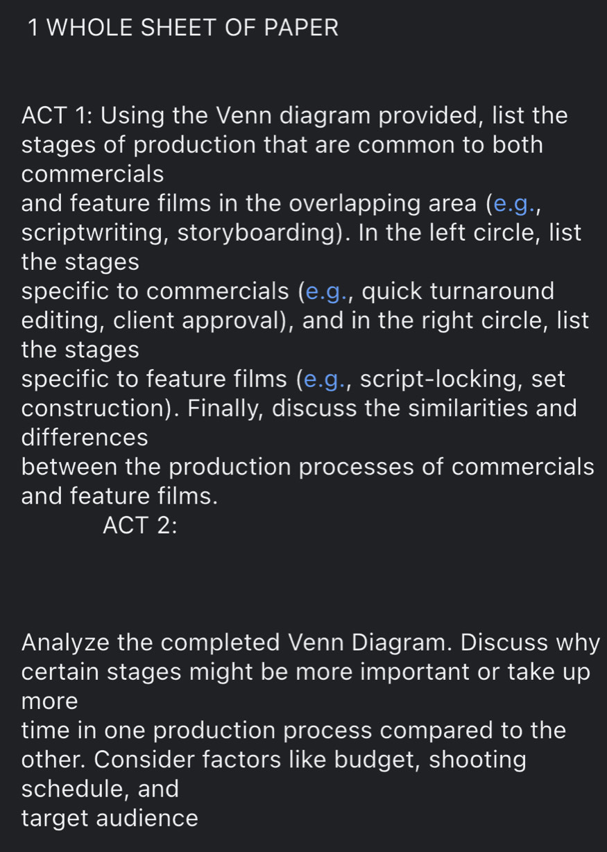 WHOLE SHEET OF PAPER 
ACT 1: Using the Venn diagram provided, list the 
stages of production that are common to both 
commercials 
and feature films in the overlapping area (e.g., 
scriptwriting, storyboarding). In the left circle, list 
the stages 
specific to commercials (e.g., quick turnaround 
editing, client approval), and in the right circle, list 
the stages 
specific to feature films (e.g., script-locking, set 
construction). Finally, discuss the similarities and 
differences 
between the production processes of commercials 
and feature films. 
ACT 2: 
Analyze the completed Venn Diagram. Discuss why 
certain stages might be more important or take up 
more 
time in one production process compared to the 
other. Consider factors like budget, shooting 
schedule, and 
target audience