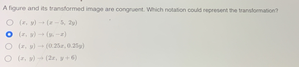 A figure and its transformed image are congruent. Which notation could represent the transformation?
(x,y)to (x-5,2y)
(x,y)to (y,-x)
(x,y)to (0.25x,0.25y)
(x,y)to (2x,y+6)