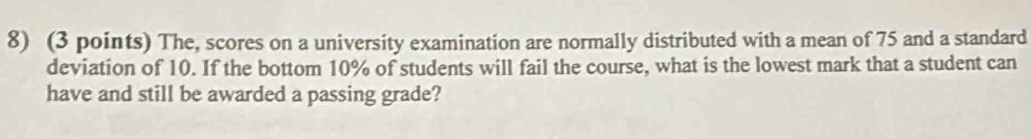 The, scores on a university examination are normally distributed with a mean of 75 and a standard 
deviation of 10. If the bottom 10% of students will fail the course, what is the lowest mark that a student can 
have and still be awarded a passing grade?